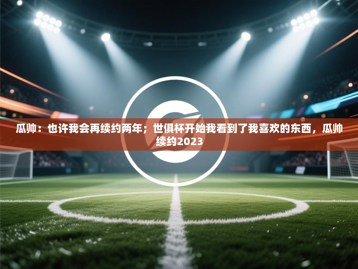 问鼎体育官网点此进入-瓜帅：也许我会再续约两年；世俱杯开始我看到了我喜欢的东西，瓜帅续约2023  第2张