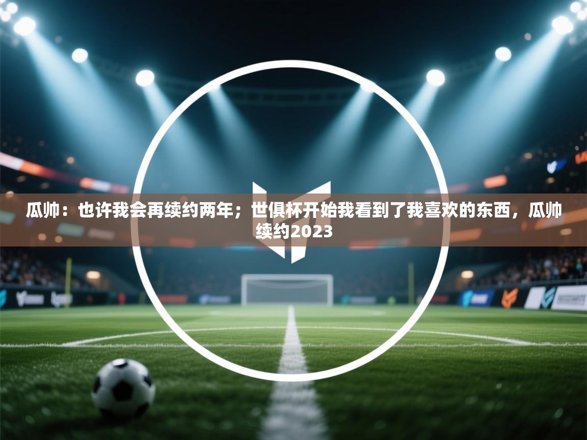 问鼎体育官网点此进入-瓜帅：也许我会再续约两年；世俱杯开始我看到了我喜欢的东西，瓜帅续约2023  第4张