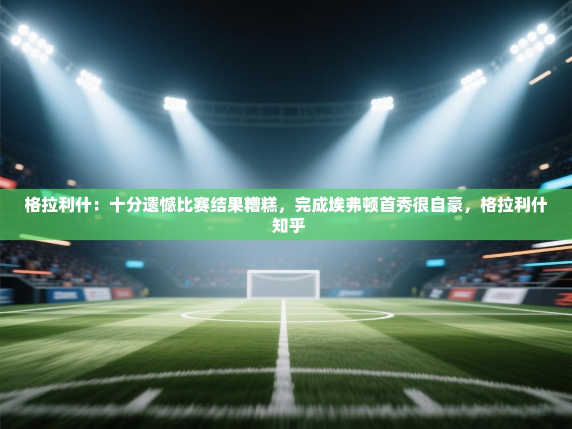 -格拉利什：十分遗憾比赛结果糟糕，完成埃弗顿首秀很自豪，格拉利什 知乎  第2张